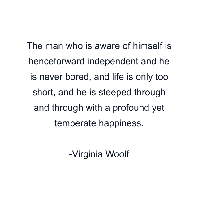 The man who is aware of himself is henceforward independent and he is never bored, and life is only too short, and he is steeped through and through with a profound yet temperate happiness.