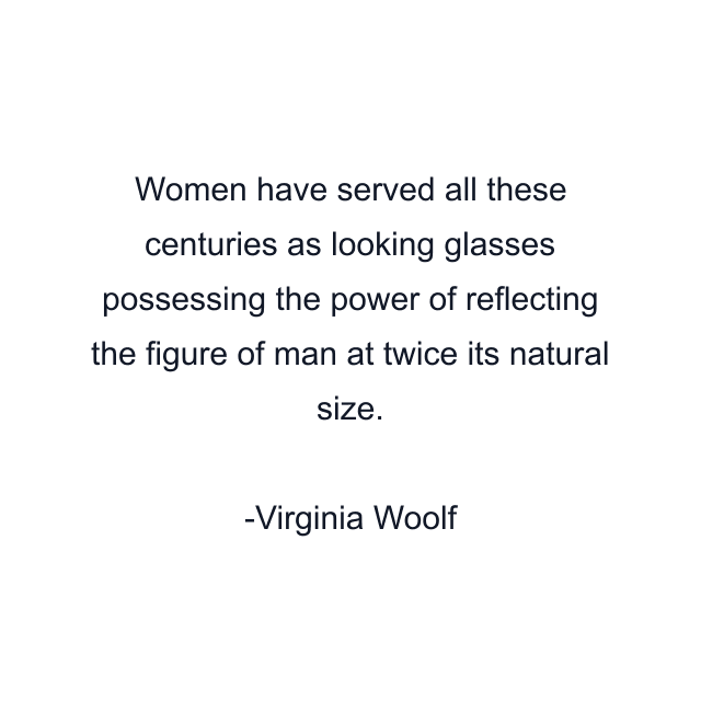 Women have served all these centuries as looking glasses possessing the power of reflecting the figure of man at twice its natural size.