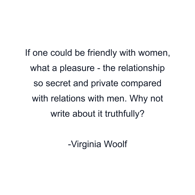 If one could be friendly with women, what a pleasure - the relationship so secret and private compared with relations with men. Why not write about it truthfully?