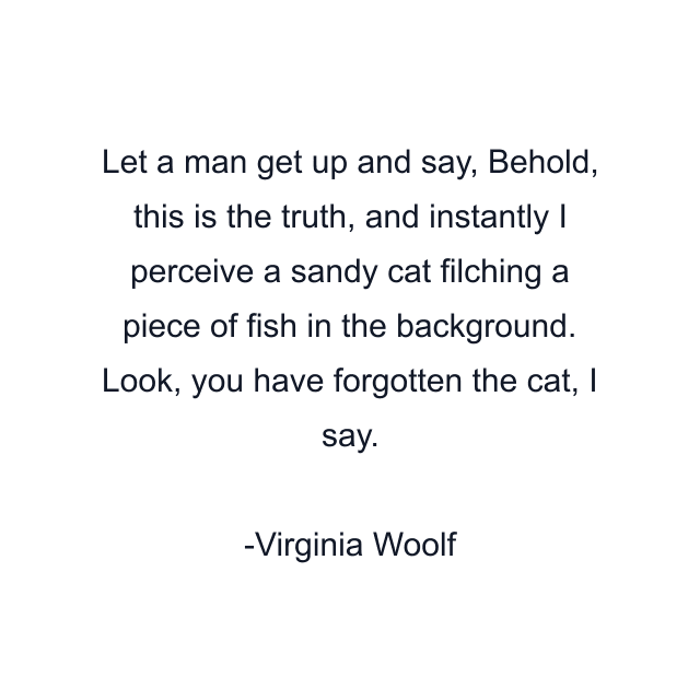 Let a man get up and say, Behold, this is the truth, and instantly I perceive a sandy cat filching a piece of fish in the background. Look, you have forgotten the cat, I say.