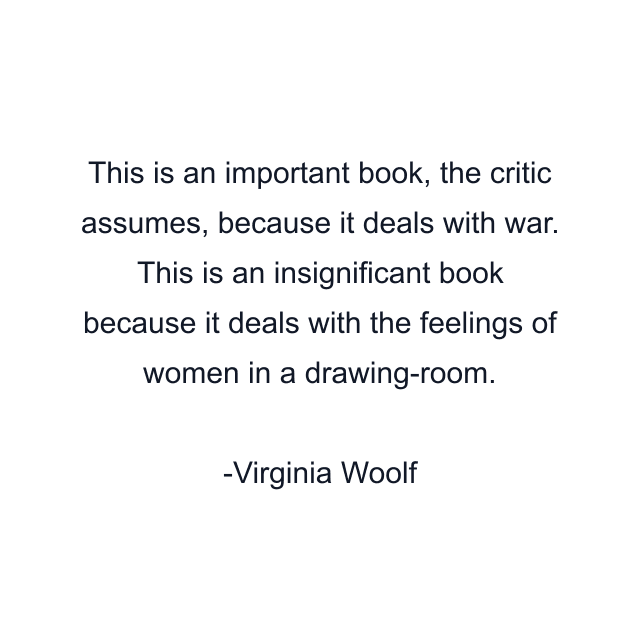 This is an important book, the critic assumes, because it deals with war. This is an insignificant book because it deals with the feelings of women in a drawing-room.