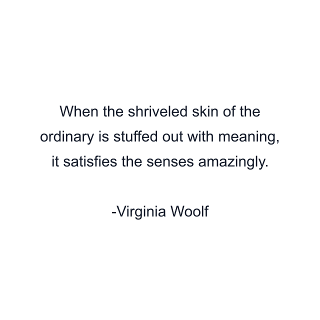 When the shriveled skin of the ordinary is stuffed out with meaning, it satisfies the senses amazingly.