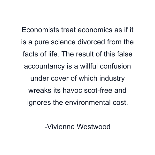 Economists treat economics as if it is a pure science divorced from the facts of life. The result of this false accountancy is a willful confusion under cover of which industry wreaks its havoc scot-free and ignores the environmental cost.