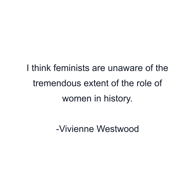 I think feminists are unaware of the tremendous extent of the role of women in history.