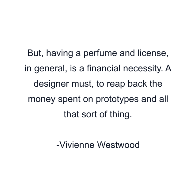 But, having a perfume and license, in general, is a financial necessity. A designer must, to reap back the money spent on prototypes and all that sort of thing.