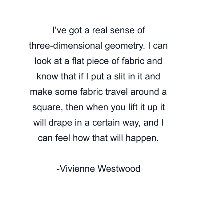 I've got a real sense of three-dimensional geometry. I can look at a flat piece of fabric and know that if I put a slit in it and make some fabric travel around a square, then when you lift it up it will drape in a certain way, and I can feel how that will happen.