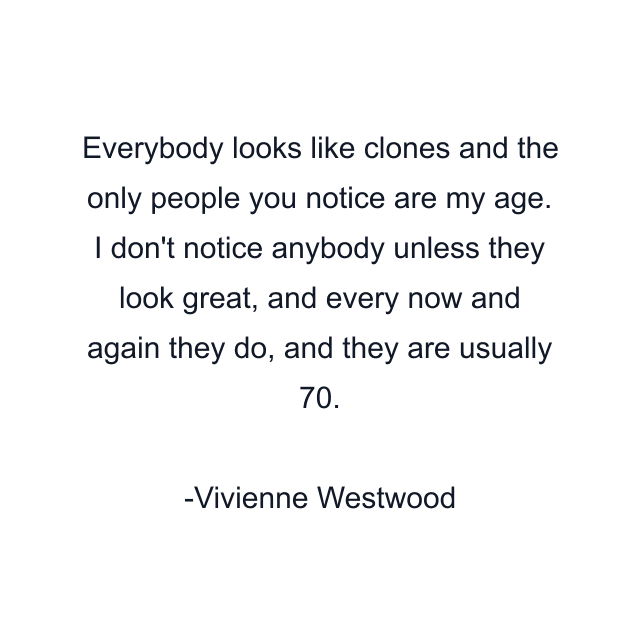 Everybody looks like clones and the only people you notice are my age. I don't notice anybody unless they look great, and every now and again they do, and they are usually 70.