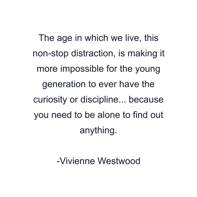 The age in which we live, this non-stop distraction, is making it more impossible for the young generation to ever have the curiosity or discipline... because you need to be alone to find out anything.