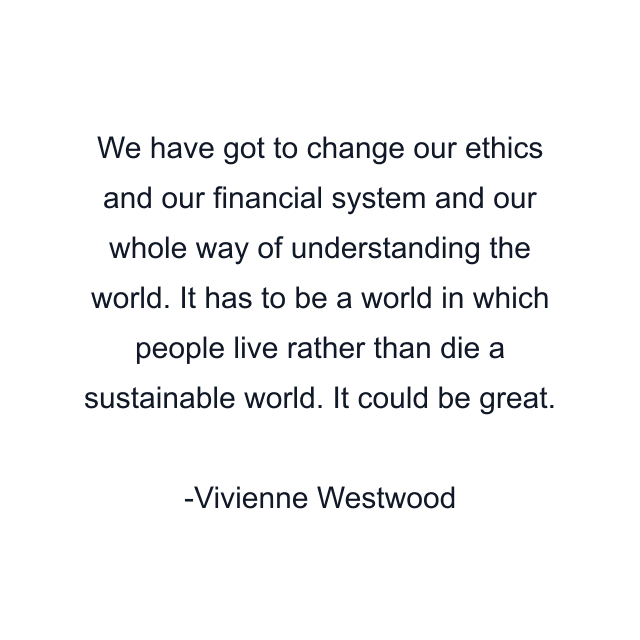 We have got to change our ethics and our financial system and our whole way of understanding the world. It has to be a world in which people live rather than die a sustainable world. It could be great.