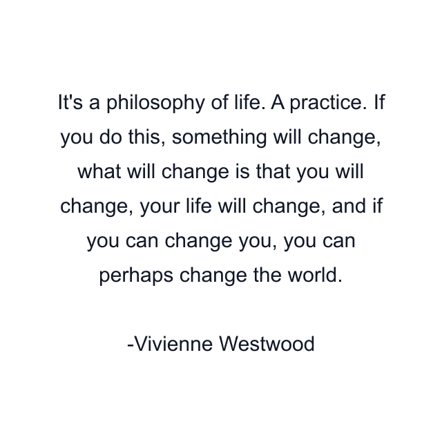 It's a philosophy of life. A practice. If you do this, something will change, what will change is that you will change, your life will change, and if you can change you, you can perhaps change the world.