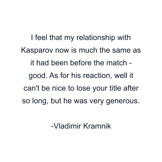 I feel that my relationship with Kasparov now is much the same as it had been before the match - good. As for his reaction, well it can't be nice to lose your title after so long, but he was very generous.