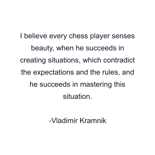 I believe every chess player senses beauty, when he succeeds in creating situations, which contradict the expectations and the rules, and he succeeds in mastering this situation.