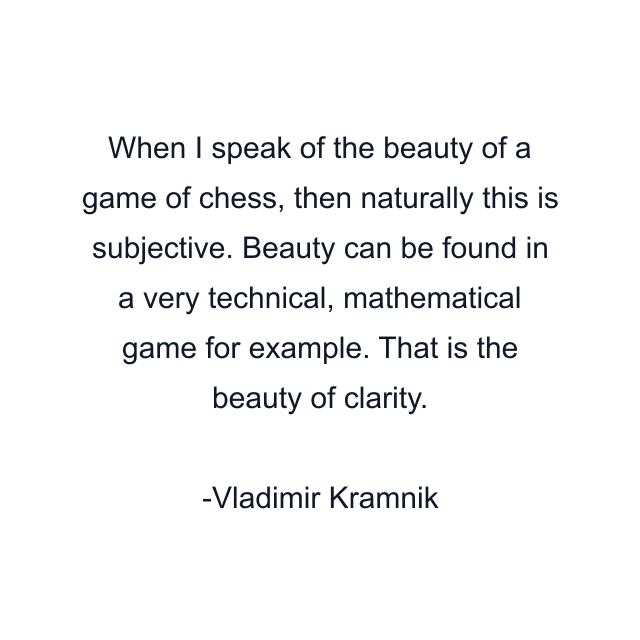 When I speak of the beauty of a game of chess, then naturally this is subjective. Beauty can be found in a very technical, mathematical game for example. That is the beauty of clarity.