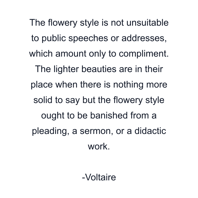 The flowery style is not unsuitable to public speeches or addresses, which amount only to compliment. The lighter beauties are in their place when there is nothing more solid to say but the flowery style ought to be banished from a pleading, a sermon, or a didactic work.