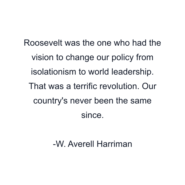 Roosevelt was the one who had the vision to change our policy from isolationism to world leadership. That was a terrific revolution. Our country's never been the same since.