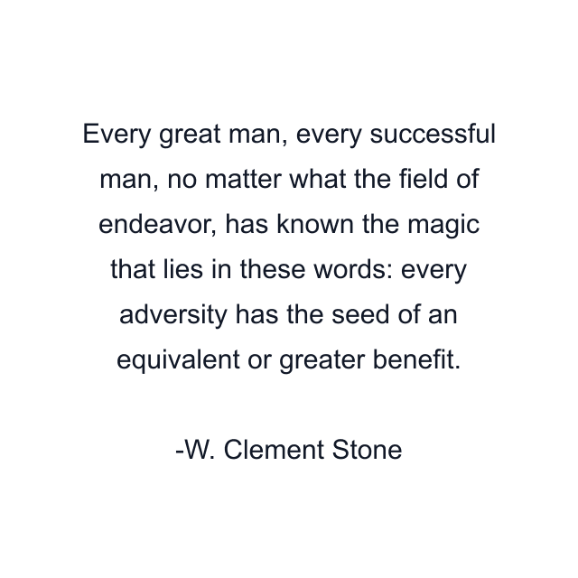 Every great man, every successful man, no matter what the field of endeavor, has known the magic that lies in these words: every adversity has the seed of an equivalent or greater benefit.