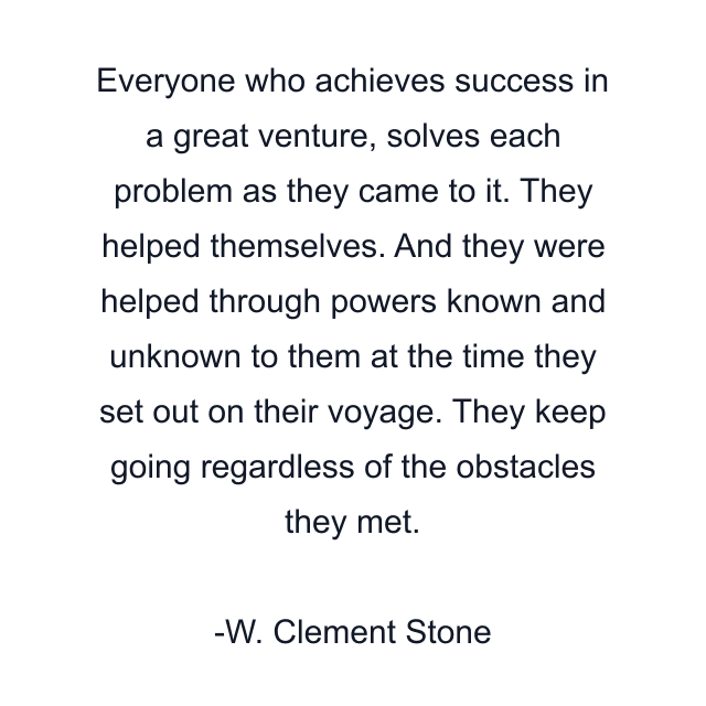 Everyone who achieves success in a great venture, solves each problem as they came to it. They helped themselves. And they were helped through powers known and unknown to them at the time they set out on their voyage. They keep going regardless of the obstacles they met.