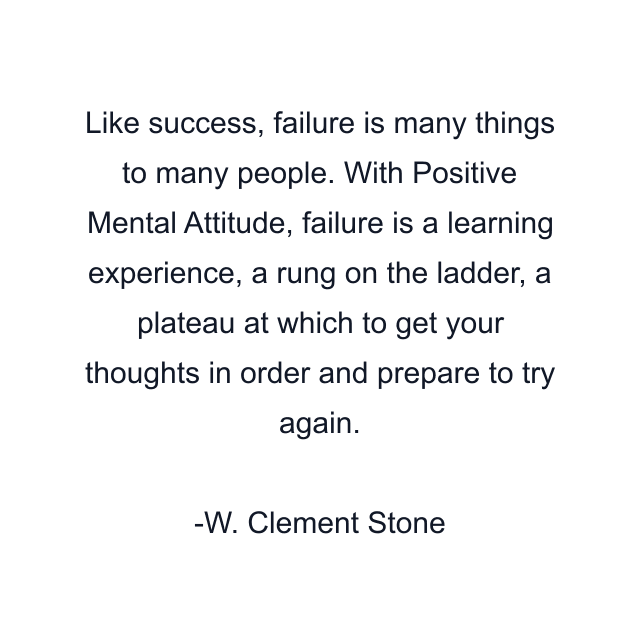 Like success, failure is many things to many people. With Positive Mental Attitude, failure is a learning experience, a rung on the ladder, a plateau at which to get your thoughts in order and prepare to try again.