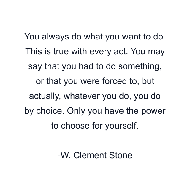 You always do what you want to do. This is true with every act. You may say that you had to do something, or that you were forced to, but actually, whatever you do, you do by choice. Only you have the power to choose for yourself.