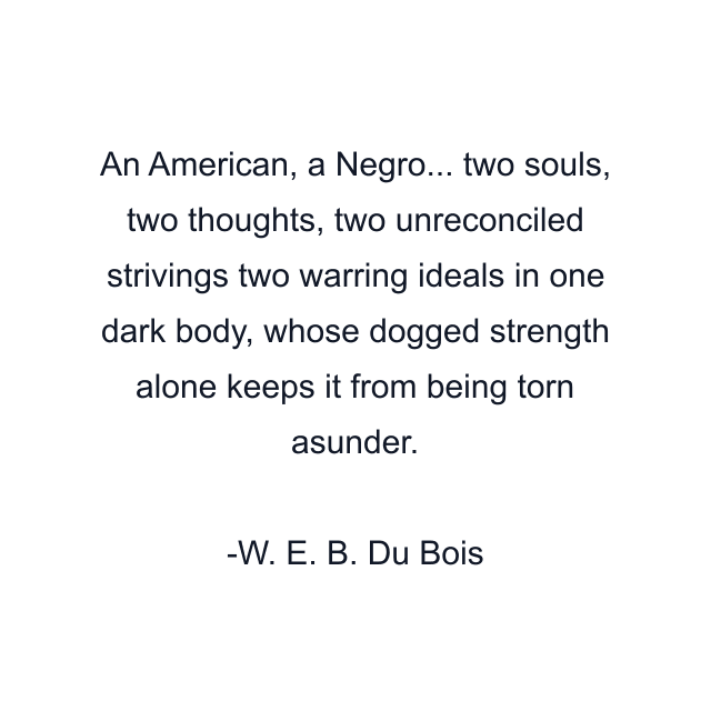 An American, a Negro... two souls, two thoughts, two unreconciled strivings two warring ideals in one dark body, whose dogged strength alone keeps it from being torn asunder.