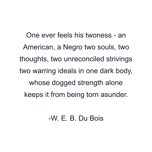 One ever feels his twoness - an American, a Negro two souls, two thoughts, two unreconciled strivings two warring ideals in one dark body, whose dogged strength alone keeps it from being torn asunder.