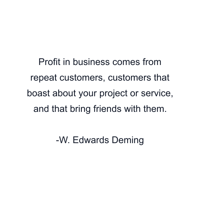 Profit in business comes from repeat customers, customers that boast about your project or service, and that bring friends with them.