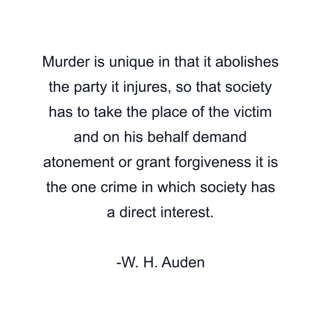 Murder is unique in that it abolishes the party it injures, so that society has to take the place of the victim and on his behalf demand atonement or grant forgiveness it is the one crime in which society has a direct interest.