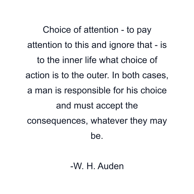 Choice of attention - to pay attention to this and ignore that - is to the inner life what choice of action is to the outer. In both cases, a man is responsible for his choice and must accept the consequences, whatever they may be.