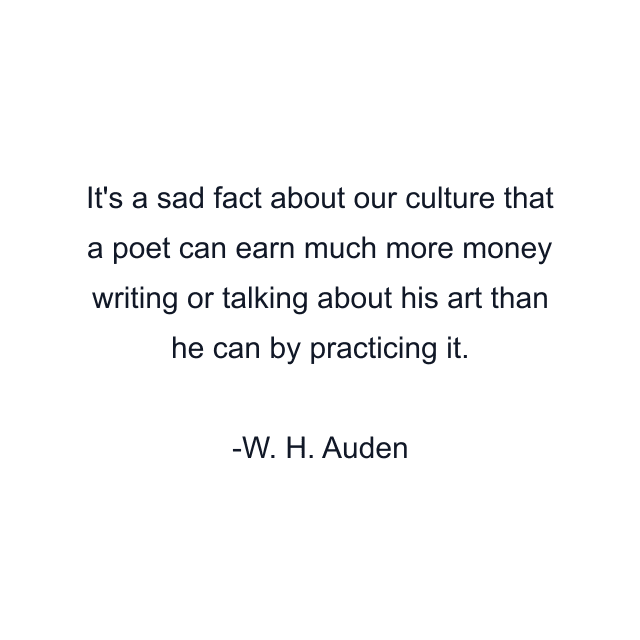 It's a sad fact about our culture that a poet can earn much more money writing or talking about his art than he can by practicing it.