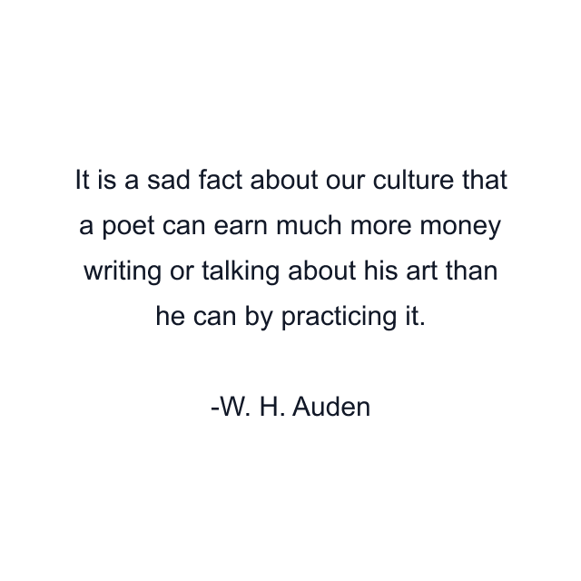 It is a sad fact about our culture that a poet can earn much more money writing or talking about his art than he can by practicing it.