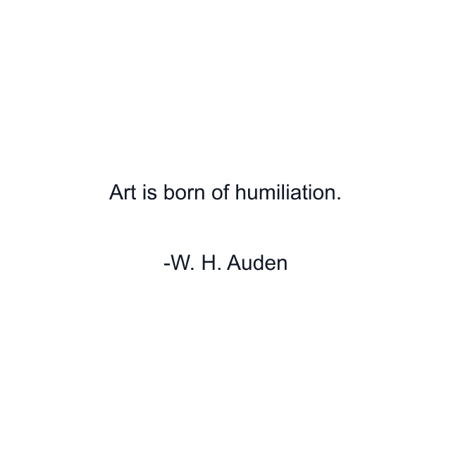 Art is born of humiliation.