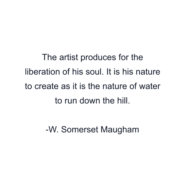 The artist produces for the liberation of his soul. It is his nature to create as it is the nature of water to run down the hill.