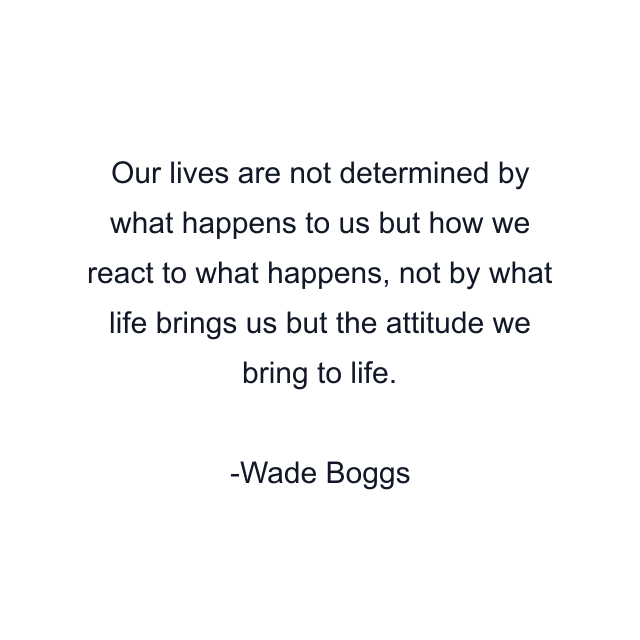 Our lives are not determined by what happens to us but how we react to what happens, not by what life brings us but the attitude we bring to life.