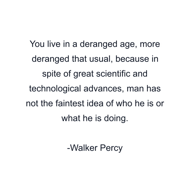 You live in a deranged age, more deranged that usual, because in spite of great scientific and technological advances, man has not the faintest idea of who he is or what he is doing.