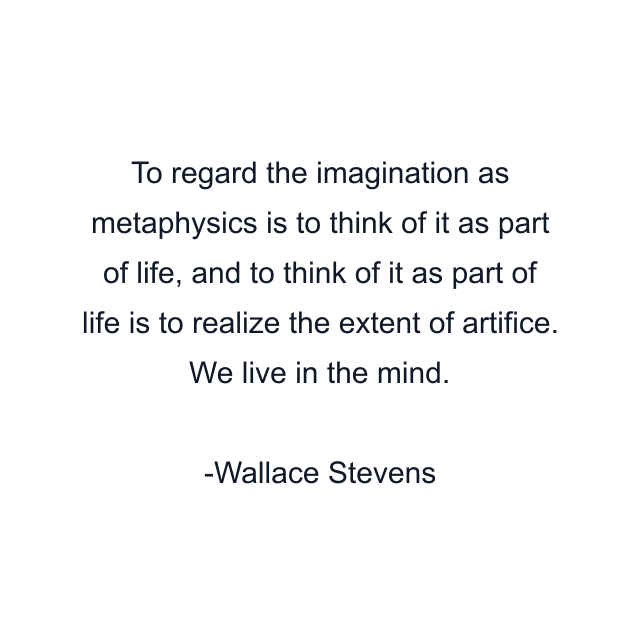 To regard the imagination as metaphysics is to think of it as part of life, and to think of it as part of life is to realize the extent of artifice. We live in the mind.