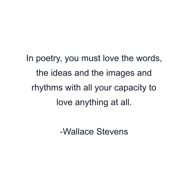 In poetry, you must love the words, the ideas and the images and rhythms with all your capacity to love anything at all.