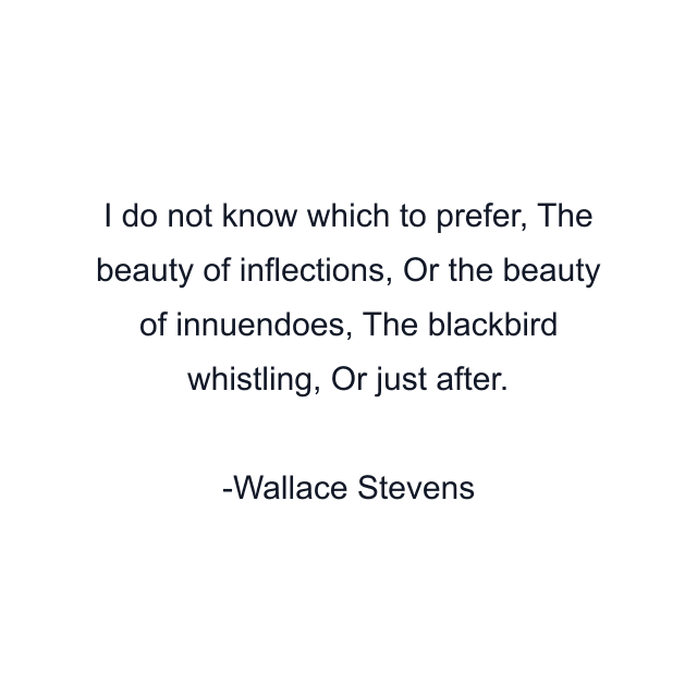 I do not know which to prefer, The beauty of inflections, Or the beauty of innuendoes, The blackbird whistling, Or just after.