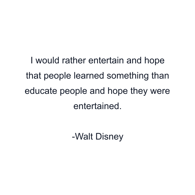 I would rather entertain and hope that people learned something than educate people and hope they were entertained.