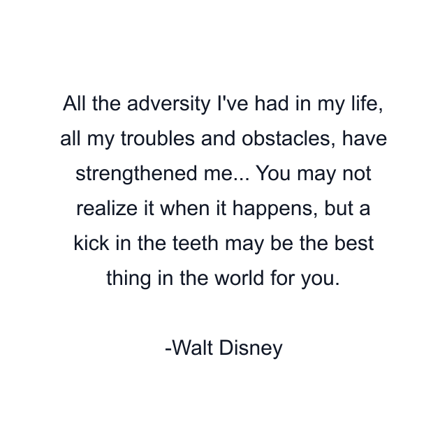 All the adversity I've had in my life, all my troubles and obstacles, have strengthened me... You may not realize it when it happens, but a kick in the teeth may be the best thing in the world for you.