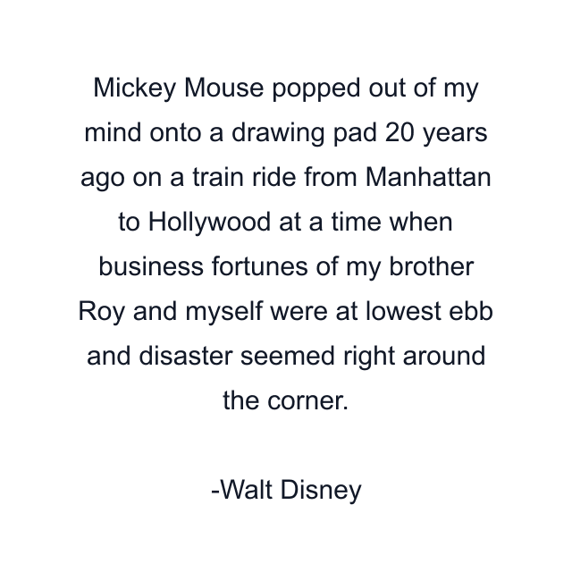 Mickey Mouse popped out of my mind onto a drawing pad 20 years ago on a train ride from Manhattan to Hollywood at a time when business fortunes of my brother Roy and myself were at lowest ebb and disaster seemed right around the corner.