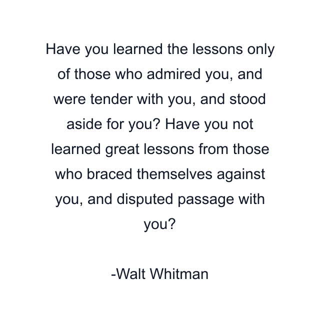 Have you learned the lessons only of those who admired you, and were tender with you, and stood aside for you? Have you not learned great lessons from those who braced themselves against you, and disputed passage with you?