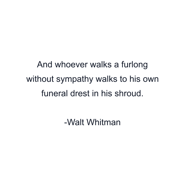 And whoever walks a furlong without sympathy walks to his own funeral drest in his shroud.