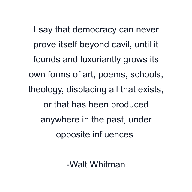 I say that democracy can never prove itself beyond cavil, until it founds and luxuriantly grows its own forms of art, poems, schools, theology, displacing all that exists, or that has been produced anywhere in the past, under opposite influences.