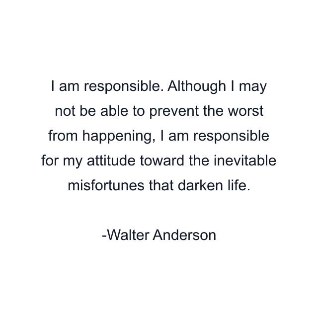 I am responsible. Although I may not be able to prevent the worst from happening, I am responsible for my attitude toward the inevitable misfortunes that darken life.