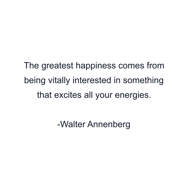 The greatest happiness comes from being vitally interested in something that excites all your energies.