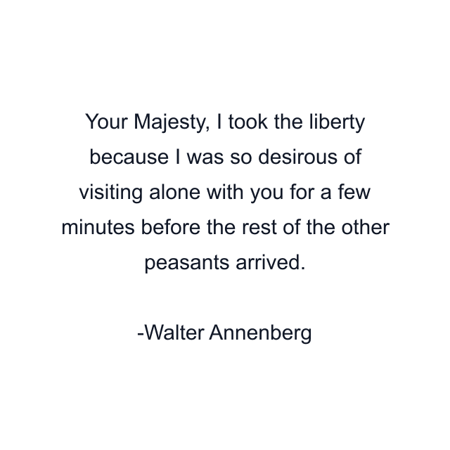 Your Majesty, I took the liberty because I was so desirous of visiting alone with you for a few minutes before the rest of the other peasants arrived.