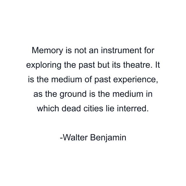 Memory is not an instrument for exploring the past but its theatre. It is the medium of past experience, as the ground is the medium in which dead cities lie interred.