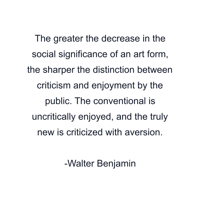 The greater the decrease in the social significance of an art form, the sharper the distinction between criticism and enjoyment by the public. The conventional is uncritically enjoyed, and the truly new is criticized with aversion.