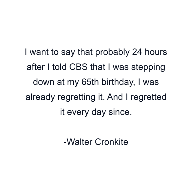 I want to say that probably 24 hours after I told CBS that I was stepping down at my 65th birthday, I was already regretting it. And I regretted it every day since.