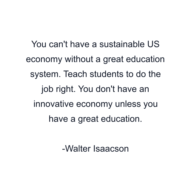 You can't have a sustainable US economy without a great education system. Teach students to do the job right. You don't have an innovative economy unless you have a great education.